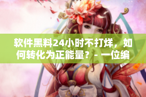 软件黑料24小时不打烊,如何转化为正能量?- 一位编辑的思考 软件黑料24小时不打烊,如何转化为正能量?- 一位编辑的思考