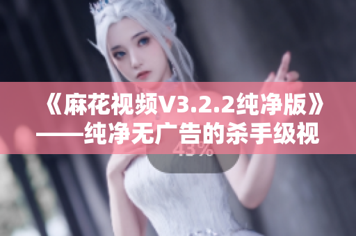 《麻花视频V3.2.2纯净版》——纯净无广告的杀手级视频软件