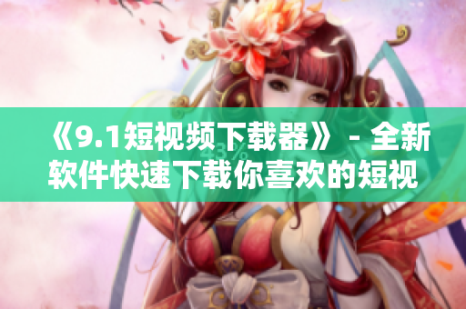 《9.1短视频下载器》 - 全新软件快速下载你喜欢的短视频! 《9.1短视频下载器》 - 全新软件快速下载你喜欢的短视频!