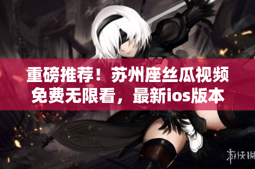 重磅推荐!苏州座丝瓜视频免费无限看,最新ios版本火热下载! 重磅推荐!苏州座丝瓜视频免费无限看,最新ios版本火热下载!