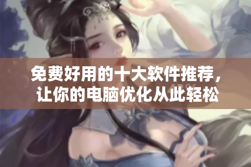 免费好用的十大软件推荐, 让你的电脑优化从此轻松 免费好用的十大软件推荐, 让你的电脑优化从此轻松