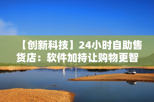 【创新科技】24小时自助售货店:软件加持让购物更智能便捷 【创新科技】24小时自助售货店:软件加持让购物更智能便捷