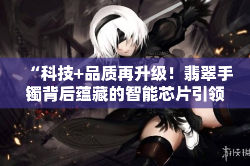 “科技+品质再升级!翡翠手镯背后蕴藏的智能芯片引领时尚潮流” “科技+品质再升级!翡翠手镯背后蕴藏的智能芯片引领时尚潮流”