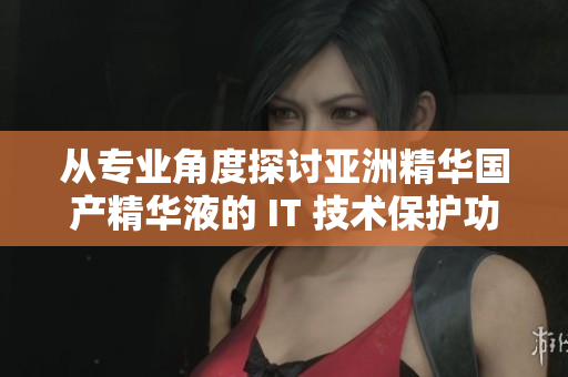 从专业角度探讨亚洲精华国产精华液的 IT 技术保护功效 从专业角度探讨亚洲精华国产精华液的 IT 技术保护功效