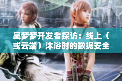 吴梦梦开发者探访:线上(或云端)沐浴时的数据安全问题 吴梦梦开发者探访:线上(或云端)沐浴时的数据安全问题