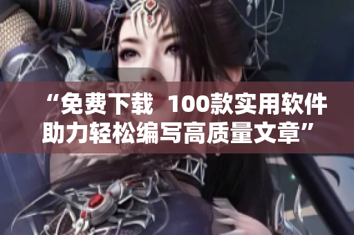 “免费下载 100款实用软件助力轻松编写高质量文章” “免费下载 100款实用软件助力轻松编写高质量文章”