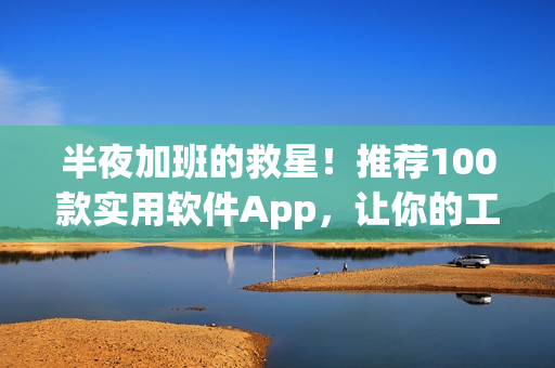 半夜加班的救星！推荐100款实用软件App，让你的工作轻松愉快