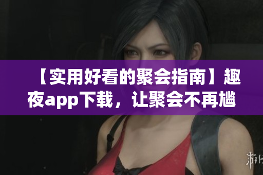 【实用好看的聚会指南】趣夜app下载，让聚会不再尴尬！
