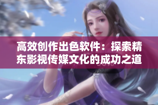 高效创作出色软件:探索精东影视传媒文化的成功之道 高效创作出色软件:探索精东影视传媒文化的成功之道