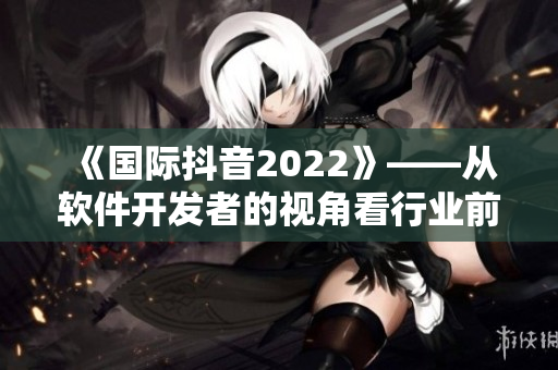 《国际抖音2022》——从软件开发者的视角看行业前景 《国际抖音2022》——从软件开发者的视角看行业前景