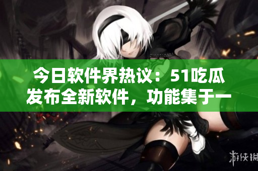今日软件界热议:51吃瓜发布全新软件,功能集于一身! 今日软件界热议:51吃瓜发布全新软件,功能集于一身!