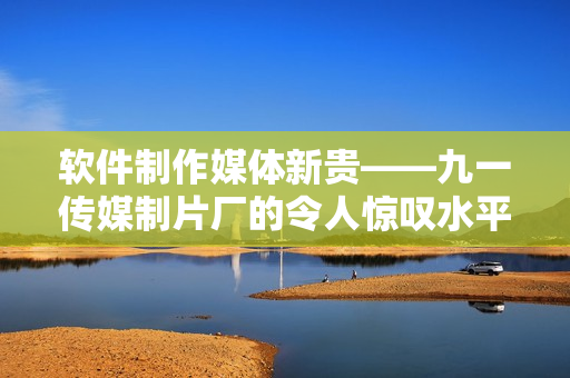 软件制作媒体新贵——九一传媒制片厂的令人惊叹水平 软件制作媒体新贵——九一传媒制片厂的令人惊叹水平