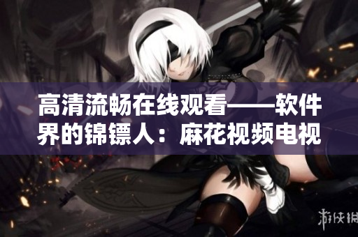 高清流畅在线观看——软件界的锦镖人:麻花视频电视剧集 高清流畅在线观看——软件界的锦镖人:麻花视频电视剧集