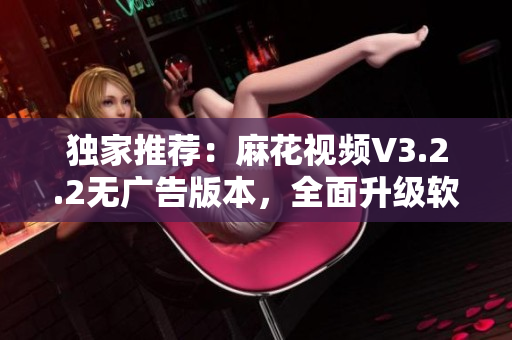 独家推荐:麻花视频V3.2.2无广告版本,全面升级软件体验 独家推荐:麻花视频V3.2.2无广告版本,全面升级软件体验