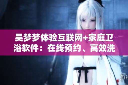 吴梦梦体验互联网+家庭卫浴软件:在线预约、高效洗澡、智能调温 吴梦梦体验互联网+家庭卫浴软件:在线预约、高效洗澡、智能调温