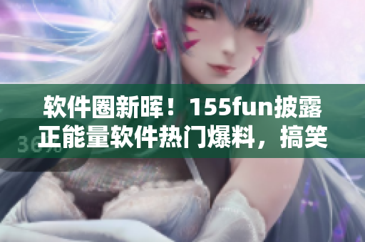 软件圈新晖!155fun披露正能量软件热门爆料,搞笑趣事循循善诱 软件圈新晖!155fun披露正能量软件热门爆料,搞笑趣事循循善诱