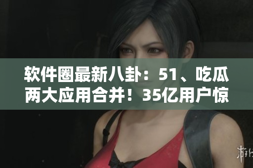 软件圈最新八卦:51、吃瓜两大应用合并!35亿用户惊呼! 软件圈最新八卦:51、吃瓜两大应用合并!35亿用户惊呼!