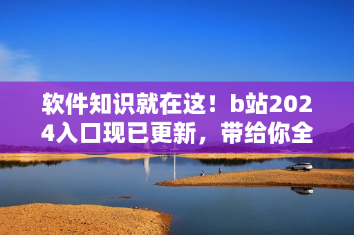 软件知识就在这！b站2024入口现已更新，带给你全新体验！