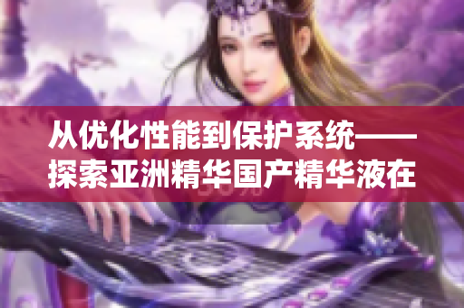 从优化性能到保护系统——探索亚洲精华国产精华液在软件领域的多重功效 从优化性能到保护系统——探索亚洲精华国产精华液在软件领域的多重功效