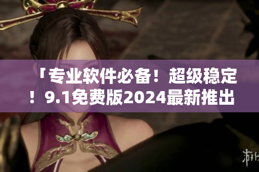 「专业软件必备！超级稳定！9.1免费版2024最新推出！」