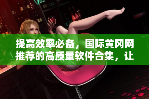 提高效率必备，国际黄冈网推荐的高质量软件合集，让你的工作变得更智能