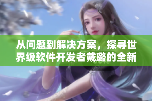 从问题到解决方案,探寻世界级软件开发者戴璐的全新篇章 从问题到解决方案,探寻世界级软件开发者戴璐的全新篇章