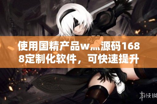 使用国精产品w灬源码1688定制化软件,可快速提升软件操作效率 使用国精产品w灬源码1688定制化软件,可快速提升软件操作效率
