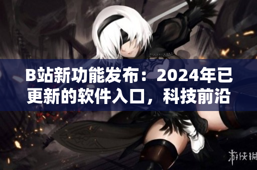 B站新功能发布：2024年已更新的软件入口，科技前沿引领用户畅所欲言！