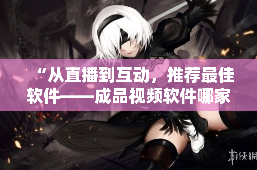 “从直播到互动，推荐最佳软件——成品视频软件哪家强？”