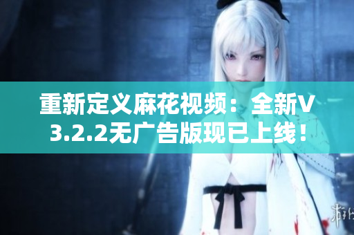 重新定义麻花视频:全新V3.2.2无广告版现已上线! 重新定义麻花视频:全新V3.2.2无广告版现已上线!