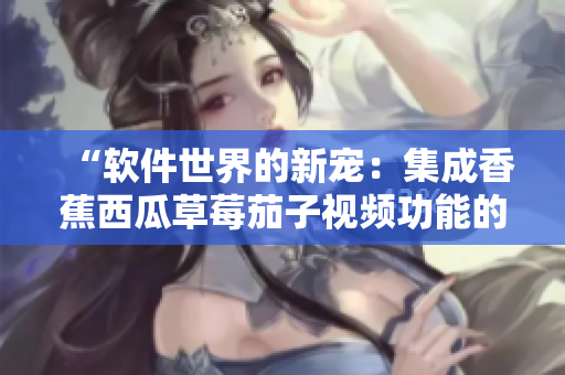 “软件世界的新宠:集成香蕉西瓜草莓茄子视频功能的APP” “软件世界的新宠:集成香蕉西瓜草莓茄子视频功能的APP”