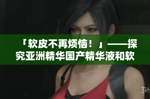 「软皮不再烦恼!」——探究亚洲精华国产精华液和软件编码的高效保养奥秘 「软皮不再烦恼!」——探究亚洲精华国产精华液和软件编码的高效保养奥秘