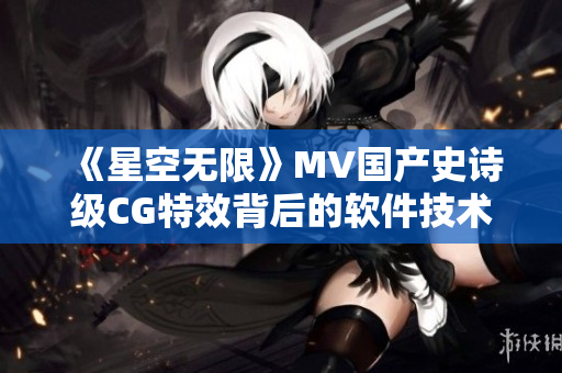 《星空无限》MV国产史诗级CG特效背后的软件技术揭秘! 《星空无限》MV国产史诗级CG特效背后的软件技术揭秘!