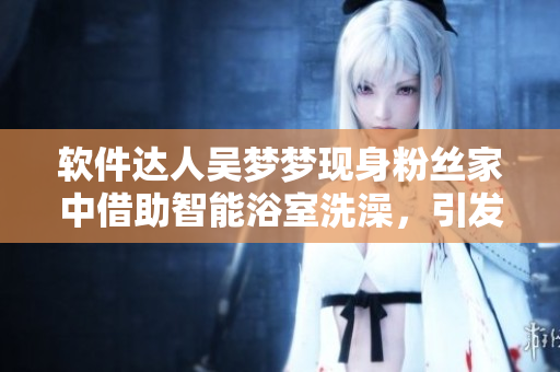 软件达人吴梦梦现身粉丝家中借助智能浴室洗澡,引发网友热议 软件达人吴梦梦现身粉丝家中借助智能浴室洗澡,引发网友热议