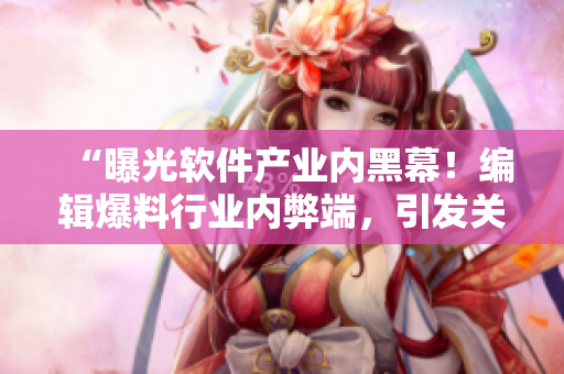 “曝光软件产业内黑幕!编辑爆料行业内弊端,引发关注” “曝光软件产业内黑幕!编辑爆料行业内弊端,引发关注”