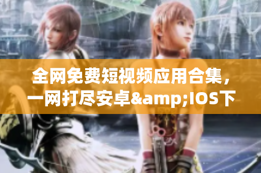 全网免费短视频应用合集,一网打尽安卓&IOS下载安装指南 全网免费短视频应用合集,一网打尽安卓&IOS下载安装指南