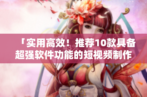 「实用高效！推荐10款具备超强软件功能的短视频制作工具」