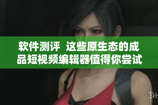 软件测评  这些原生态的成品短视频编辑器值得你尝试下载