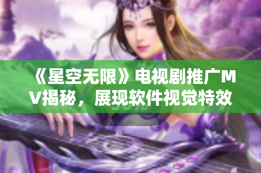 《星空无限》电视剧推广MV揭秘，展现软件视觉特效巅峰战力