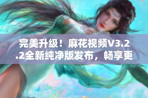 完美升级！麻花视频V3.2.2全新纯净版发布，畅享更流畅的软件体验！