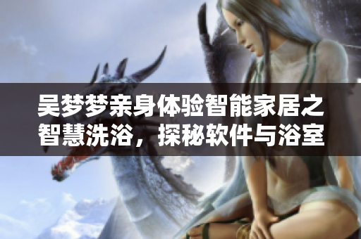 吴梦梦亲身体验智能家居之智慧洗浴,探秘软件与浴室的完美结合! 吴梦梦亲身体验智能家居之智慧洗浴,探秘软件与浴室的完美结合!