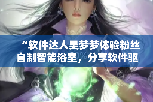 “软件达人吴梦梦体验粉丝自制智能浴室,分享软件驱动智能家居生活” “软件达人吴梦梦体验粉丝自制智能浴室,分享软件驱动智能家居生活”