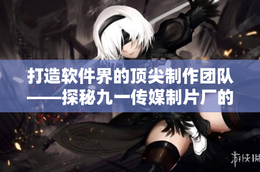 打造软件界的顶尖制作团队——探秘九一传媒制片厂的软件制作水平 打造软件界的顶尖制作团队——探秘九一传媒制片厂的软件制作水平