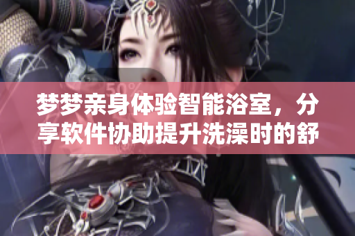 梦梦亲身体验智能浴室,分享软件协助提升洗澡时的舒适感 梦梦亲身体验智能浴室,分享软件协助提升洗澡时的舒适感