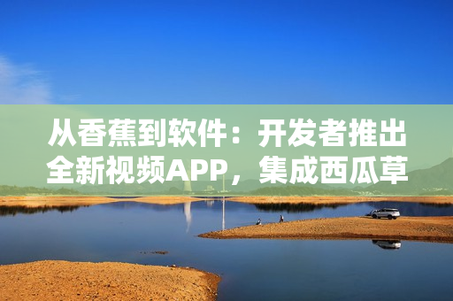 从香蕉到软件：开发者推出全新视频APP，集成西瓜草莓茄子元素