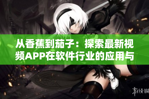从香蕉到茄子：探索最新视频APP在软件行业的应用与前景。