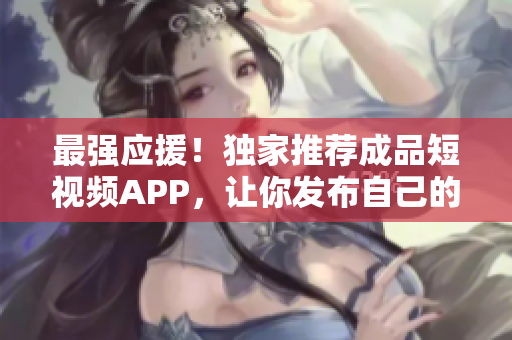 最强应援！独家推荐成品短视频APP，让你发布自己的作品，分享快乐！