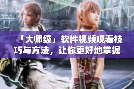 「大师级」软件视频观看技巧与方法，让你更好地掌握软件技能！
