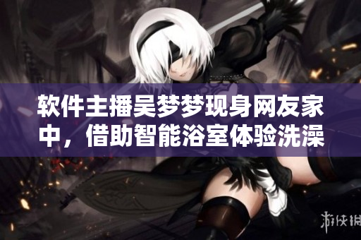 软件主播吴梦梦现身网友家中，借助智能浴室体验洗澡。