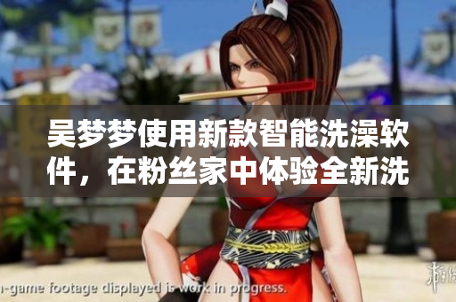 吴梦梦使用新款智能洗澡软件,在粉丝家中体验全新洗浴模式 吴梦梦使用新款智能洗澡软件,在粉丝家中体验全新洗浴模式